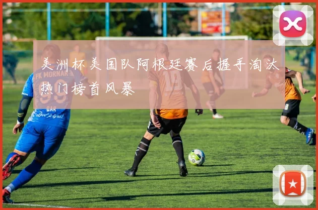 美洲杯美国队阿根廷赛后握手淘汰热门榜首风暴