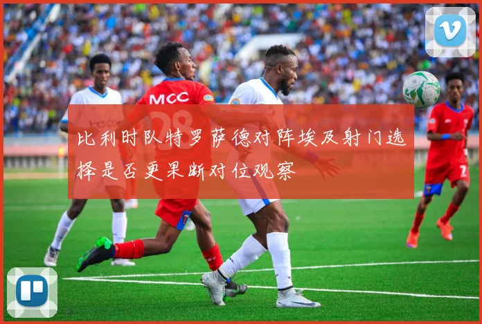 比利时队特罗萨德对阵埃及射门选择是否更果断对位观察
