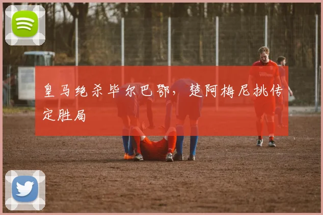 皇马绝杀毕尔巴鄂,楚阿梅尼挑传定胜局