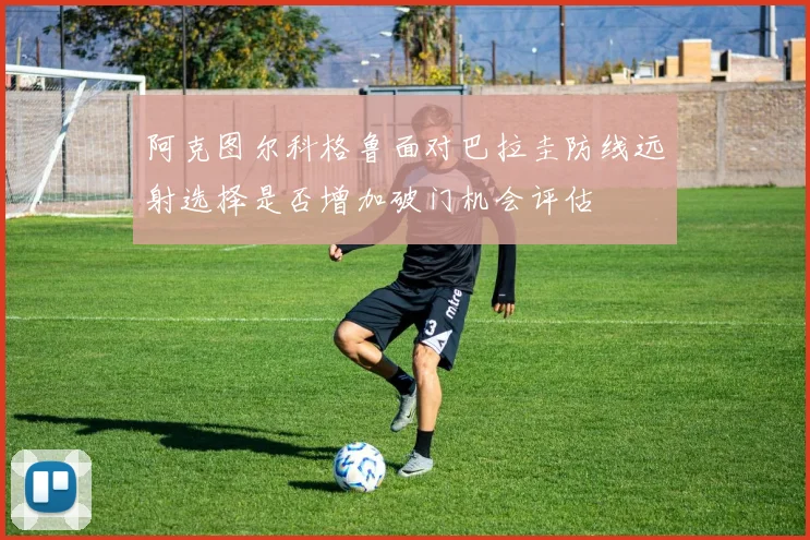 阿克图尔科格鲁面对巴拉圭防线远射选择是否增加破门机会评估