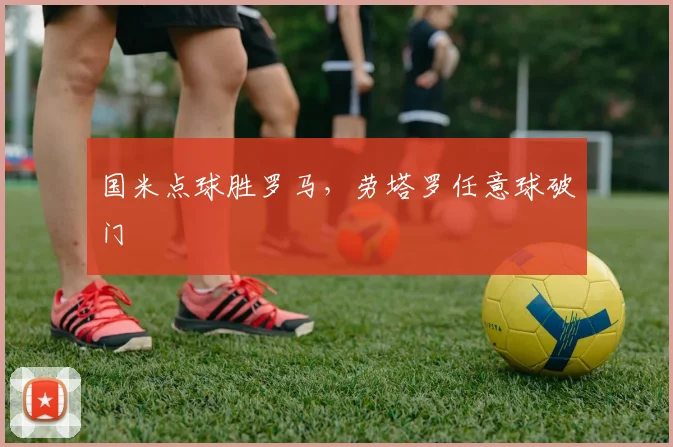 国米点球胜罗马，劳塔罗任意球破门