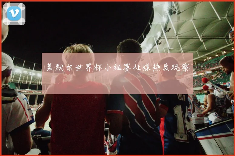 莱默尔世界杯小组赛社媒热度观察