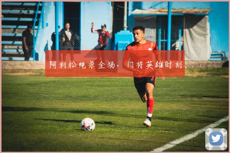 阿利松绝杀全场，门将英雄时刻