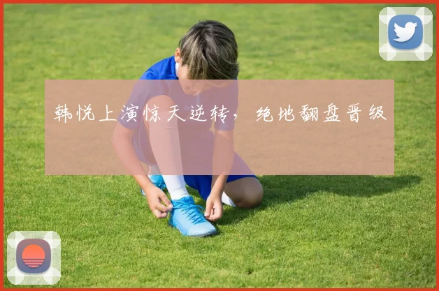 韩悦上演惊天逆转，绝地翻盘晋级