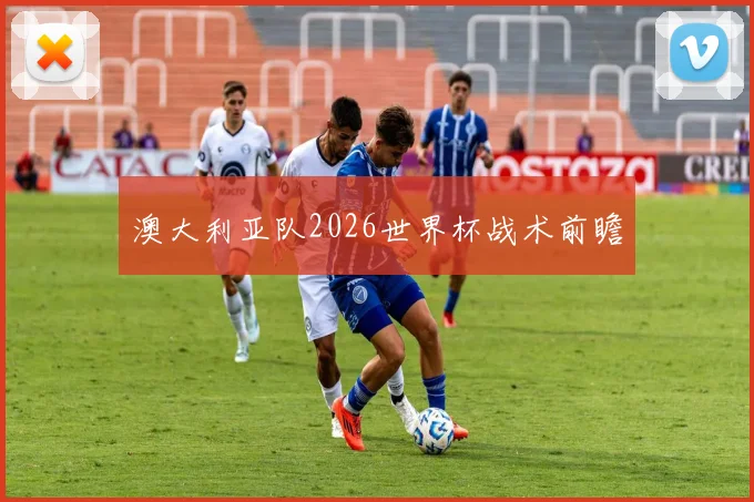 澳大利亚队2026世界杯战术前瞻