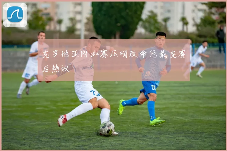 克罗地亚附加赛压哨改命范戴克赛后热议