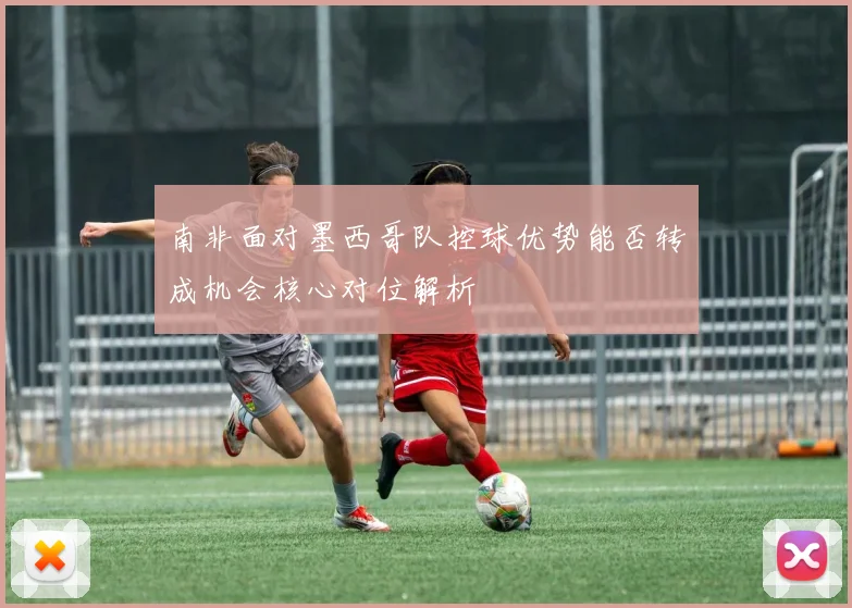 南非面对墨西哥队控球优势能否转成机会核心对位解析