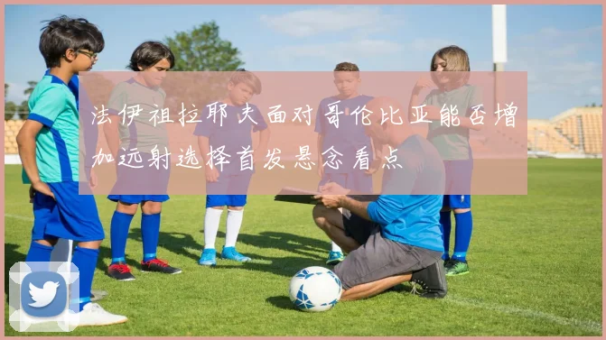 法伊祖拉耶夫面对哥伦比亚能否增加远射选择首发悬念看点
