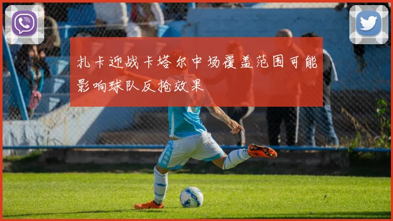 扎卡迎战卡塔尔中场覆盖范围可能影响球队反抢效果