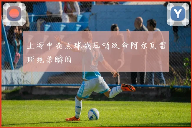 上海申花点球战压哨改命阿尔瓦雷斯绝杀瞬间