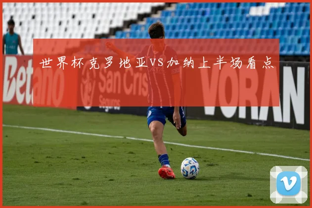 世界杯克罗地亚vs加纳上半场看点