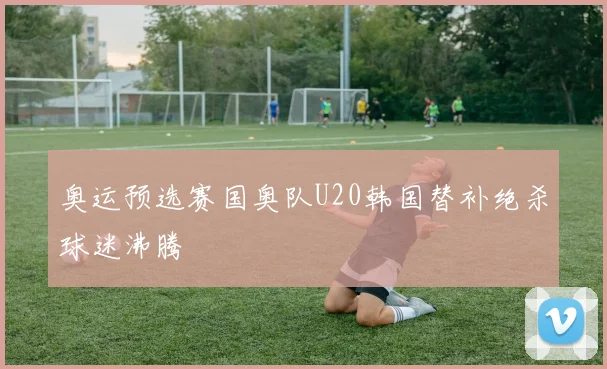 奥运预选赛国奥队U20韩国替补绝杀球迷沸腾
