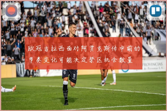 欧冠吉拉西面对阿贾克斯传中前的节奏变化可能决定禁区机会数量
