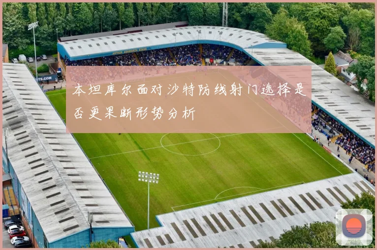 本坦库尔面对沙特防线射门选择是否更果断形势分析