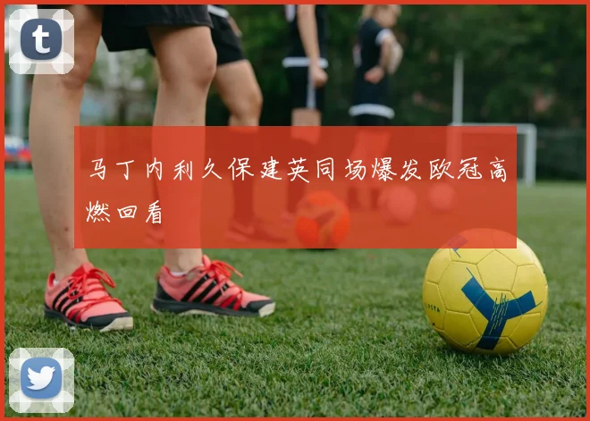 马丁内利久保建英同场爆发欧冠高燃回看