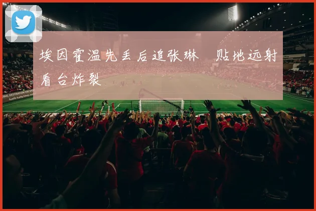 埃因霍温先丢后追张琳芃贴地远射看台炸裂