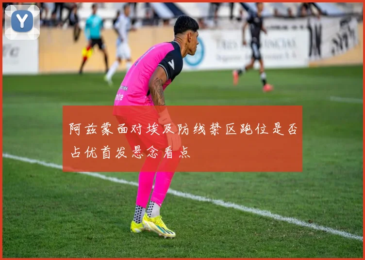 阿兹蒙面对埃及防线禁区跑位是否占优首发悬念看点
