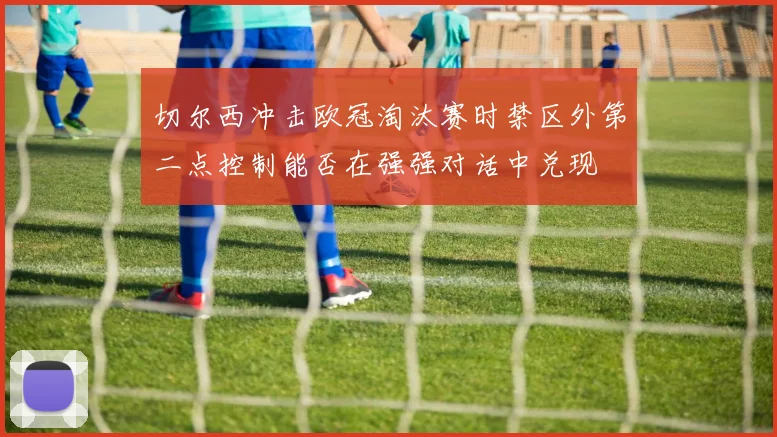 切尔西冲击欧冠淘汰赛时禁区外第二点控制能否在强强对话中兑现