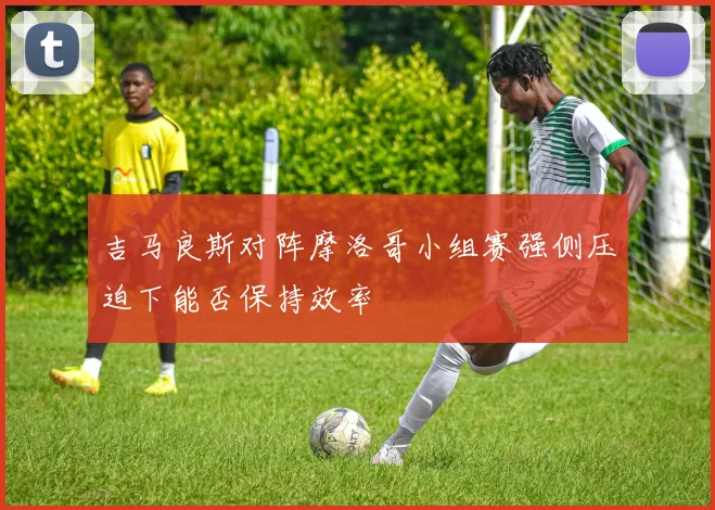 吉马良斯对阵摩洛哥小组赛强侧压迫下能否保持效率