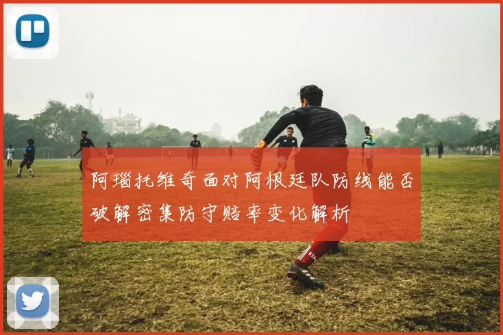 阿瑙托维奇面对阿根廷队防线能否破解密集防守赔率变化解析