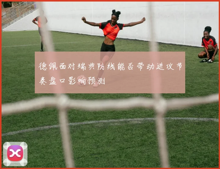 德佩面对瑞典防线能否带动进攻节奏盘口影响预测