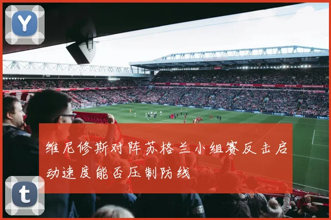 维尼修斯对阵苏格兰小组赛反击启动速度能否压制防线