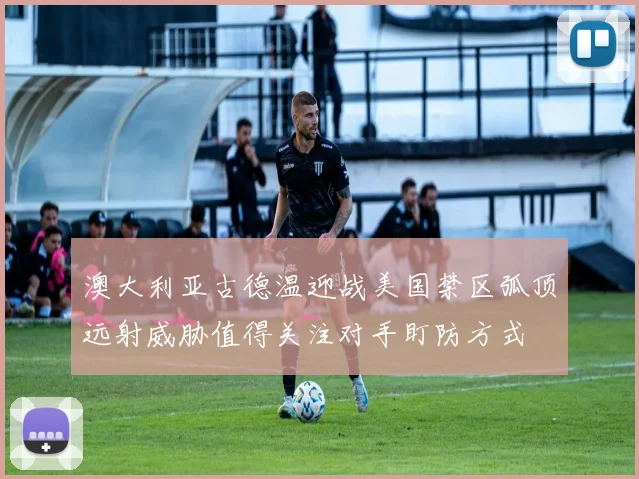 澳大利亚古德温迎战美国禁区弧顶远射威胁值得关注对手盯防方式