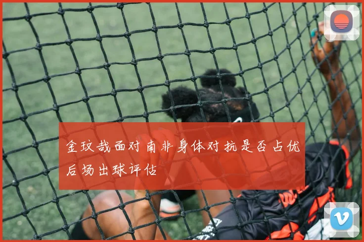 金玟哉面对南非身体对抗是否占优后场出球评估