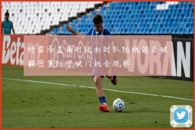 特雷泽盖面对比利时队防线能否破解密集防守破门机会观察