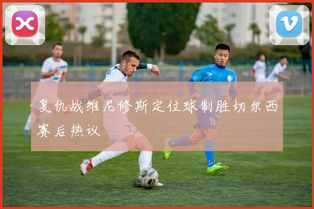 复仇战维尼修斯定位球制胜切尔西赛后热议