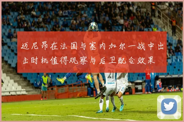 迈尼昂在法国与塞内加尔一战中出击时机值得观察与后卫配合效果
