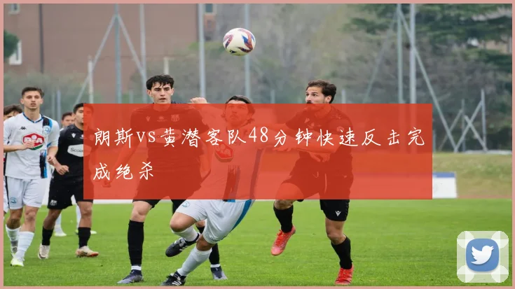 朗斯vs黄潜客队48分钟快速反击完成绝杀