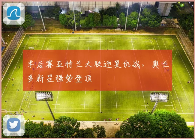 季后赛亚特兰大联迎复仇战，奥兰多新星强势登顶