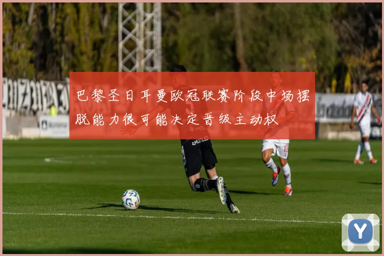 巴黎圣日耳曼欧冠联赛阶段中场摆脱能力很可能决定晋级主动权
