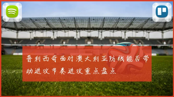 普利西奇面对澳大利亚防线能否带动进攻节奏进攻重点盘点