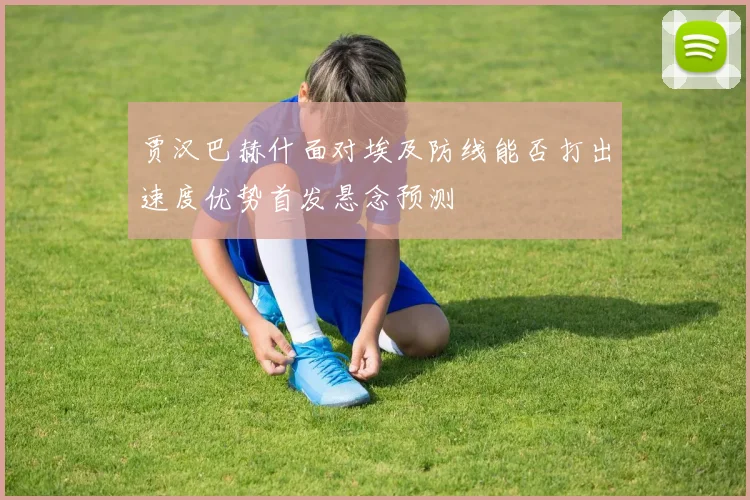 贾汉巴赫什面对埃及防线能否打出速度优势首发悬念预测