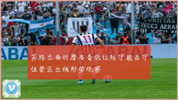 苏格兰面对摩洛哥低位防守能否守住禁区出线形势观察