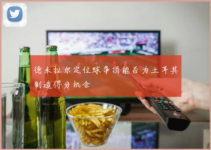 德米拉尔定位球争顶能否为土耳其制造得分机会