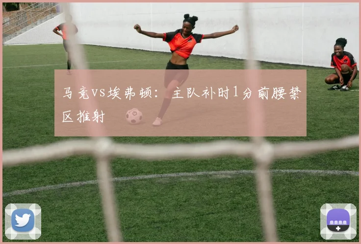 马竞vs埃弗顿：主队补时1分前腰禁区推射