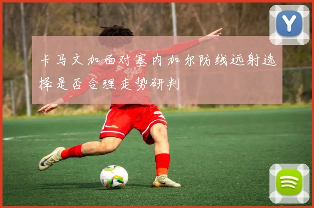 卡马文加面对塞内加尔防线远射选择是否合理走势研判